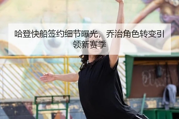 哈登快船签约细节曝光，乔治角色转变引领新赛季