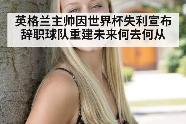 英格兰主帅因世界杯失利宣布辞职球队重建未来何去何从