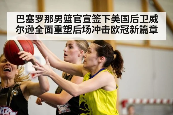 巴塞罗那男篮官宣签下美国后卫威尔逊全面重塑后场冲击欧冠新篇章