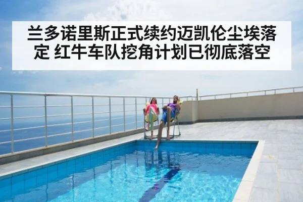 兰多诺里斯正式续约迈凯伦尘埃落定 红牛车队挖角计划已彻底落空